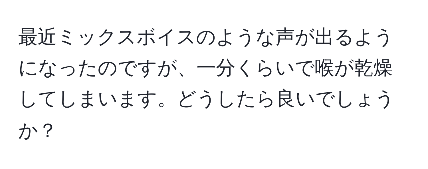 最近ミックスボイスのような声が出るようになったのですが、一分くらいで喉が乾燥してしまいます。どうしたら良いでしょうか？