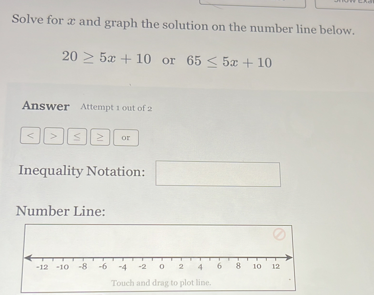 Solve for x and graph the solution on the number line below.
20≥ 5x+10 or 65≤ 5x+10
Answer Attempt 1 out of 2 
< > < > or 
Inequality Notation: 
□  
Number Line: 
Touch and drag to plot line.