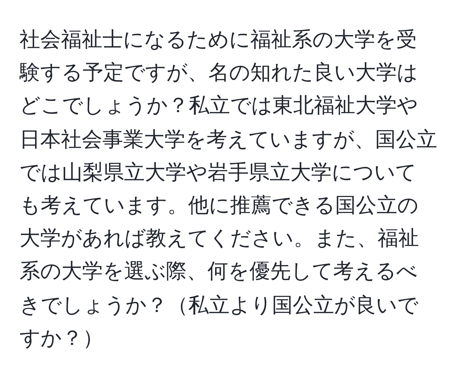 社会福祉士になるために福祉系の大学を受験する予定ですが、名の知れた良い大学はどこでしょうか？私立では東北福祉大学や日本社会事業大学を考えていますが、国公立では山梨県立大学や岩手県立大学についても考えています。他に推薦できる国公立の大学があれば教えてください。また、福祉系の大学を選ぶ際、何を優先して考えるべきでしょうか？私立より国公立が良いですか？