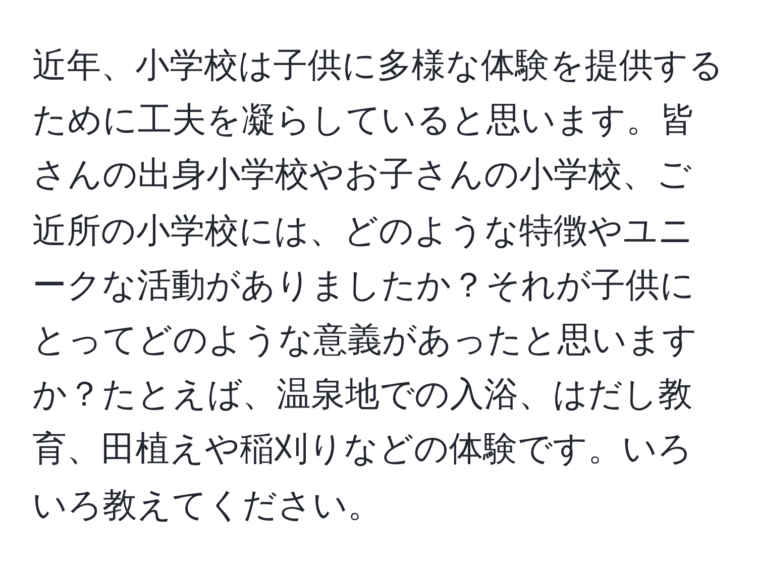 近年、小学校は子供に多様な体験を提供するために工夫を凝らしていると思います。皆さんの出身小学校やお子さんの小学校、ご近所の小学校には、どのような特徴やユニークな活動がありましたか？それが子供にとってどのような意義があったと思いますか？たとえば、温泉地での入浴、はだし教育、田植えや稲刈りなどの体験です。いろいろ教えてください。