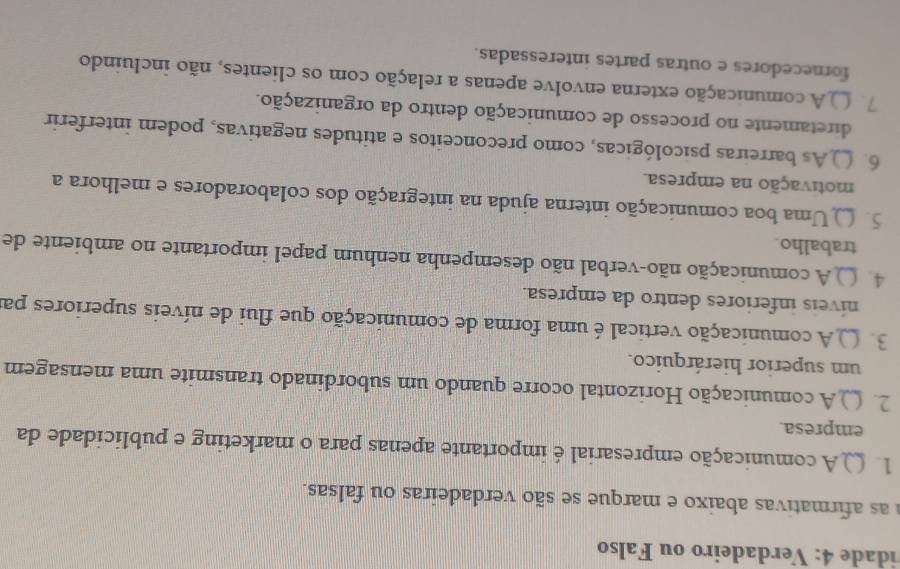 idade 4: Verdadeiro ou Falso 
a as afirmativas abaixo e marque se são verdadeiras ou falsas. 
1. ( A comunicação empresarial é importante apenas para o marketing e publicidade da 
empresa. 
2. ( ) A comunicação Horizontal ocorre quando um subordinado transmite uma mensagem 
um superior hierárquico. 
3. ( ) A comunicação vertical é uma forma de comunicação que flui de níveis superiores par 
níveis inferiores dentro da empresa. 
4. ( )A comunicação não-verbal não desempenha nenhum papel importante no ambiente de 
trabalho. 
5. Uma boa comunicação interna ajuda na integração dos colaboradores e melhora a 
motivação na empresa. 
6. () As barreiras psicológicas, como preconceitos e atitudes negativas, podem interferir 
diretamente no processo de comunicação dentro da organização. 
7. () A comunicação externa envolve apenas a relação com os clientes, não incluindo 
fornecedores e outras partes interessadas.