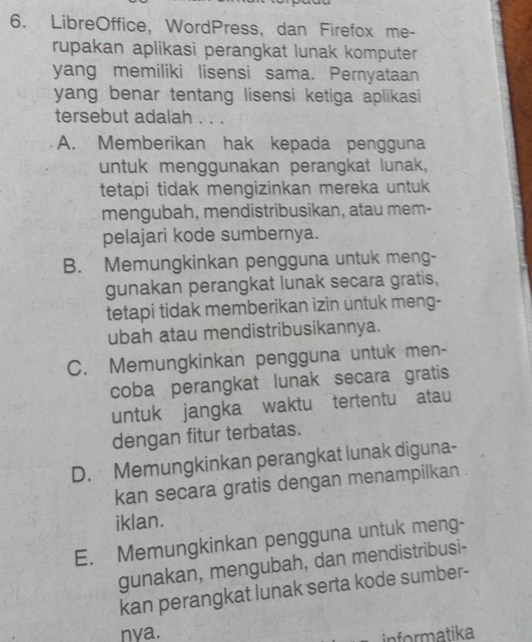 LibreOffice, WordPress, dan Firefox me-
rupakan aplikasi perangkat lunak komputer 
yang memiliki lisensi sama. Pernyataan
yang benar tentang lisensi ketiga aplikasi 
tersebut adalah . . .
A. Memberikan hak kepada pengguna
untuk menggunakan perangkat lunak,
tetapi tidak mengizinkan mereka untuk 
mengubah, mendistribusikan, atau mem-
pelajari kode sumbernya.
B. Memungkinkan pengguna untuk meng-
gunakan perangkat lunak secara gratis,
tetapi tidak memberikan izin untuk meng-
ubah atau mendistribusikannya.
C. Memungkinkan pengguna untuk men-
coba perangkat lunak secara gratis
untuk jangka waktu tertentu atau
dengan fitur terbatas.
D. Memungkinkan perangkat lunak diguna-
kan secara gratis dengan menampilkan
iklan.
E. Memungkinkan pengguna untuk meng-
gunakan, mengubah, dan mendistribusi-
kan perangkat lunak serta kode sumber-
nya. informatika