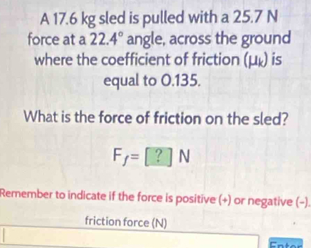 A 17.6 kg sled is pulled with a 25.7 N
force at a 22.4° angle, across the ground 
where the coefficient of friction (μ ょ) is 
equal to 0.135. 
What is the force of friction on the sled?
F_f=[?]N
Remember to indicate if the force is positive (+) or negative (−). 
friction force (N)