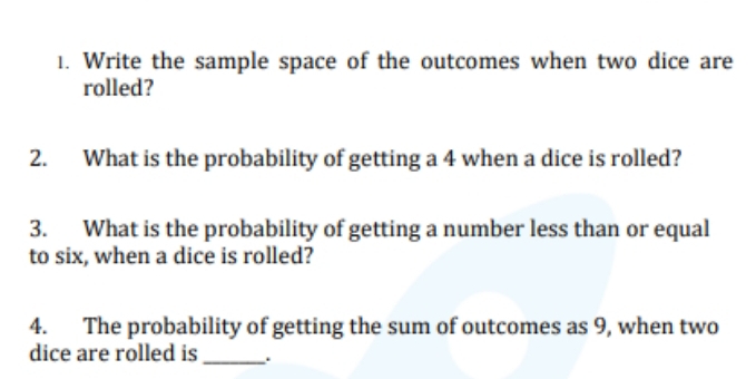 Write the sample space of the outcomes when two dice are 
rolled? 
2. What is the probability of getting a 4 when a dice is rolled? 
3. What is the probability of getting a number less than or equal 
to six, when a dice is rolled? 
4. The probability of getting the sum of outcomes as 9, when two 
dice are rolled is _.