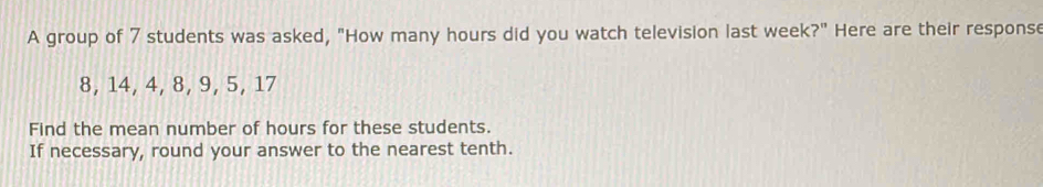 A group of 7 students was asked, "How many hours did you watch television last week?" Here are their response
8, 14, 4, 8, 9, 5, 17
Find the mean number of hours for these students. 
If necessary, round your answer to the nearest tenth.