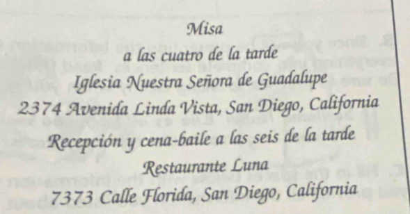 Misa 
a las cuatro de la tarde 
Iglesia Nuestra Señora de Guadalupe
2374 Avenida Linda Vista, San Diego, California 
Recepción y cena-baile a las seis de la tarde 
Restaurante Luna 
7373 Calle Florida, San Diego, California