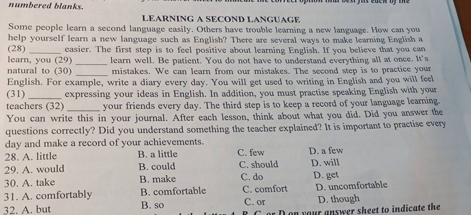 on mat best fs each oy the 
numbered blanks.
LEARNING A SECOND LANGUAGE
Some people learn a second language easily. Others have trouble learning a new language. How can you
help yourself learn a new language such as English? There are several ways to make learning English a
(28) _easier. The first step is to feel positive about learning English. If you believe that you can
learn, you (29) _learn well. Be patient. You do not have to understand everything all at once. It's
natural to (30) _mistakes. We can learn from our mistakes. The second step is to practice your
English. For example, write a diary every day. You will get used to writing in English and you will feel
(31) _expressing your ideas in English. In addition, you must practise speaking English with your
teachers (32) _your friends every day. The third step is to keep a record of your language learning.
You can write this in your journal. After each lesson, think about what you did. Did you answer the
questions correctly? Did you understand something the teacher explained? It is important to practise every
day and make a record of your achievements.
28. A. little B. a little C. few D. a few
29. A. would B. could C. should D. will
30. A. take B. make C. do D. get
31. A. comfortably B. comfortable C. comfort D. uncomfortable
C. or
32. A. but B. so D. though
Don your answer sheet to indicate the