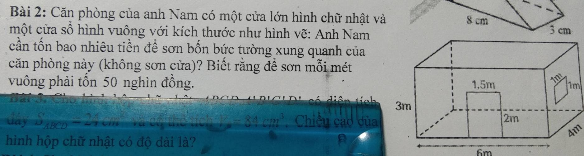 Căn phòng của anh Nam có một cửa lớn hình chữ nhật và
8 cm
một cửa số hình vuông với kích thước như hình vẽ: Anh Nam 3 cm
cần tốn bao nhiêu tiền để sơn bốn bức tường xung quanh của 
căn phòng này (không sơn cửa)? Biết rằng để sơn mỗi mét 
vuông phải tốn 50 nghìn đồng. 
Barsns 
đây S_ABCD=24cm V=84cm^3 Chiều cao của 
Am 
hình hộp chữ nhật có độ dài là?
6m