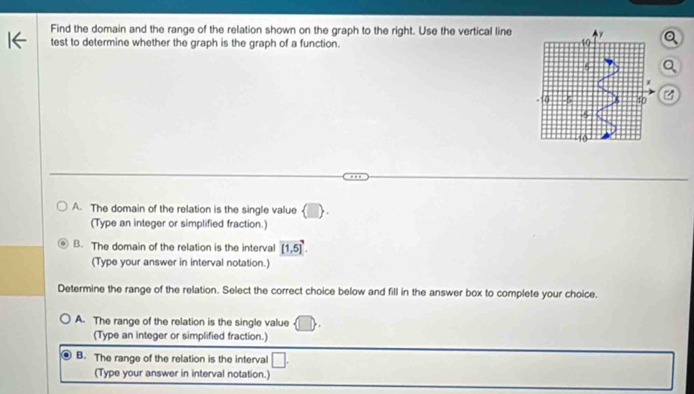 Find the domain and the range of the relation shown on the graph to the right. Use the vertical line
test to determine whether the graph is the graph of a function.
A. The domain of the relation is the single value 
(Type an integer or simplified fraction.)
B. The domain of the relation is the interval [1,5]
(Type your answer in interval notation.)
Determine the range of the relation. Select the correct choice below and fill in the answer box to complete your choice.
A. The range of the relation is the single value
(Type an integer or simplified fraction.)
B. The range of the relation is the interval
(Type your answer in interval notation.)