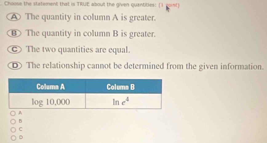 Choose the statement that is TRUE about the given quantities: (1 point)
A The quantity in column A is greater.
B The quantity in column B is greater.
c  The two quantities are equal.
D The relationship cannot be determined from the given information.
B
C
D