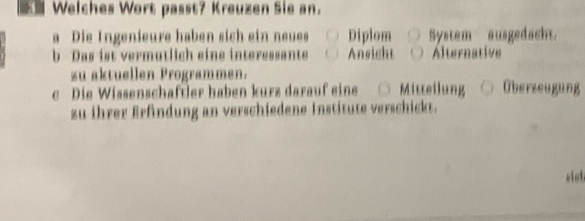 Welches Wort passt? Kreuzen Sie an.
a Die Ingenieure haben sich ein neues Diplom System ausgedacht.
b Das ist vermutlich eine interessante Ansight Alternative
zu aktuellen Programmen.
e Die Wissenschaftler haben kurz darauf eine Mitteilung Überzeugung
zu ihrer Erfindung an verschiedene Institute verschickt.
sish