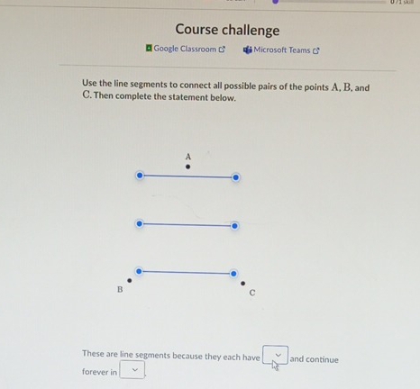 Course challenge 
¤ Google Classroom C^3 Microsoft Teams 
Use the line segments to connect all possible pairs of the points A, B, and
C. Then complete the statement below. 
These are line segments because they each have and continue 
forever in