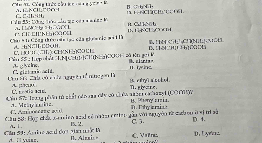 Công thức cấu tạo của glycine là
A. H_2NCH_2COOH. B. CH₃NH₂.
C. C_2H_5NH_2. D. H₂NCH(CH₃)COOH.
Câu 53: Công thức cấu tạo của alanine là
A. H_2NCH_2CH_2COOH. B. C₆H5NH2.
C. CH_3CH(NH_2)COOH. D. H₂NCH₂COOH.
Câu 54: Công thức cấu tạo của glutamic acid là
A. H_2NCH_2COOH B. H₂N[CH₂]₄CH(NH₂)COOH.
C. HOO C(CH_2)_2CH(NH_2)COOH. D. H₂NCH(CH₃)COOH
Câu 55:H chất H_2N[CH_2)_4]C H(NH₂) COOH có tên gọi là
A. glycine. B. alanine.
C. glutamic acid. D. lysine.
Câu 56: Chất có chứa nguyên tố nitrogen là
A. phenol. B. ethyl alcohol.
C. acetic acid. D. glycine.
Câu 57: Trong phân tử chất nào sau dây có chứa nhóm carboxyl (COOH)?
A. Methylamine. B. Phenylamin.
C. Aminoacetic acid. D. Ethylamine.
Câu 58: Hợp chất α-amino acid có nhóm amino gắn với nguyên tử carbon ở vị trí số
C. 3.
A. 1. B. 2. D. 4.
Câu 59: Amino acid đơn giản nhất là
A. Glycine. B. Alanine. C. Valine. D. Lysine.