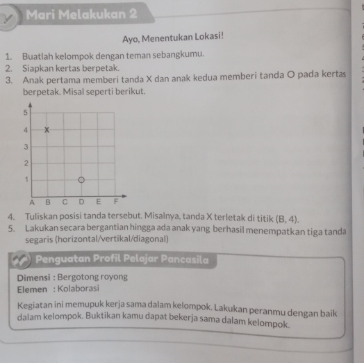 Mari Melakukan 2 
Ayo, Menentukan Lokasi! 
1. Buatlah kelompok dengan teman sebangkumu. 
2. Siapkan kertas berpetak. 
3. Anak pertama memberi tanda X dan anak kedua memberi tanda O pada kertas 
berpetak. Misal seperti berikut. 
4. Tuliskan posisi tanda tersebut. Misalnya, tanda X terletak di titik (B,4). 
5. Lakukan secara bergantian hingga ada anak yang berhasil menempatkan tiga tanda 
segaris (horizontal/vertikal/diagonal) 
Penguatan Profil Pelajar Pancasila 
Dimensi : Bergotong royong 
Elemen : Kolaborasi 
Kegiatan ini memupuk kerja sama dalam kelompok. Lakukan peranmu dengan baik 
dalam kelompok. Buktikan kamu dapat bekerja sama dalam kelompok.