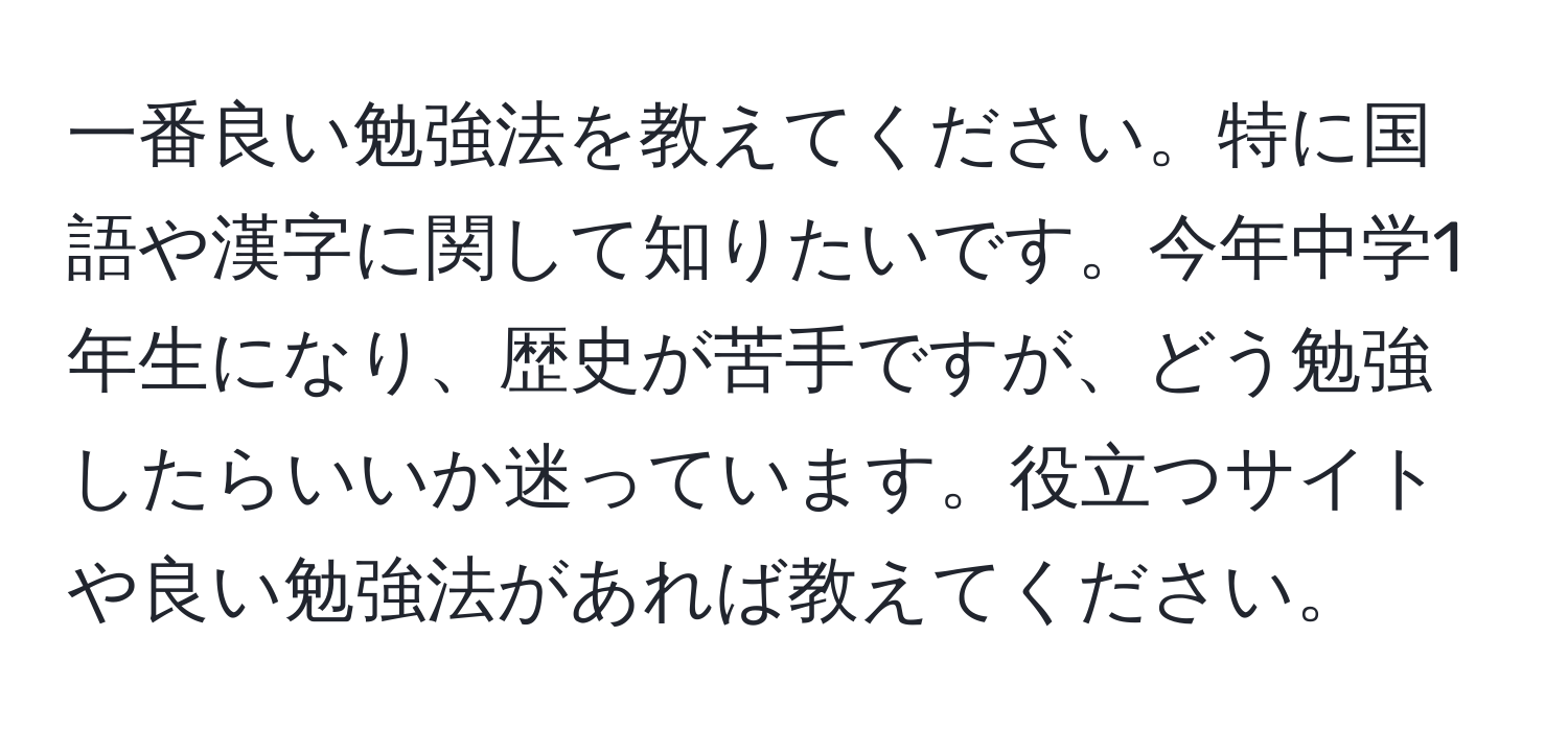 一番良い勉強法を教えてください。特に国語や漢字に関して知りたいです。今年中学1年生になり、歴史が苦手ですが、どう勉強したらいいか迷っています。役立つサイトや良い勉強法があれば教えてください。