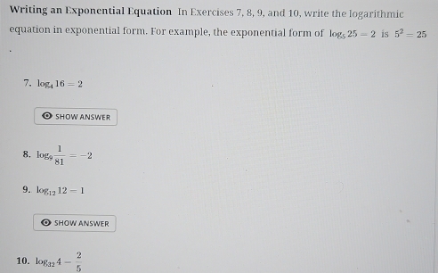 Writing an Exponential Equation In Exercises 7, 8, 9, and 10, write the logarithmic 
equation in exponential form. For example, the exponential form of log _525=2 is 5^2=25
7. log _416=2
SHOW ANSWER 
8. log  1/81 =-2
9. log _1212=1
SHOW ANSWER 
10. log _324- 2/5 