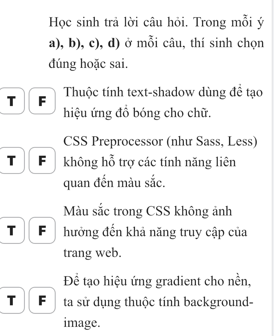 Học sinh trả lời câu hỏi. Trong mỗi ý 
a), b), c), d) ở mỗi câu, thí sinh chọn 
đúng hoặc sai. 
Thuộc tính text-shadow dùng đề tạo 
T F 
hiệu ứng đồ bóng cho chữ. 
CSS Preprocessor (như Sass, Less) 
T F không hỗ trợ các tính năng liên 
quan đến màu sắc. 
Màu sắc trong CSS không ảnh 
T F hưởng đến khả năng truy cập của 
trang web. 
Để tạo hiệu ứng gradient cho nền, 
T F ta sử dụng thuộc tính background- 
image.