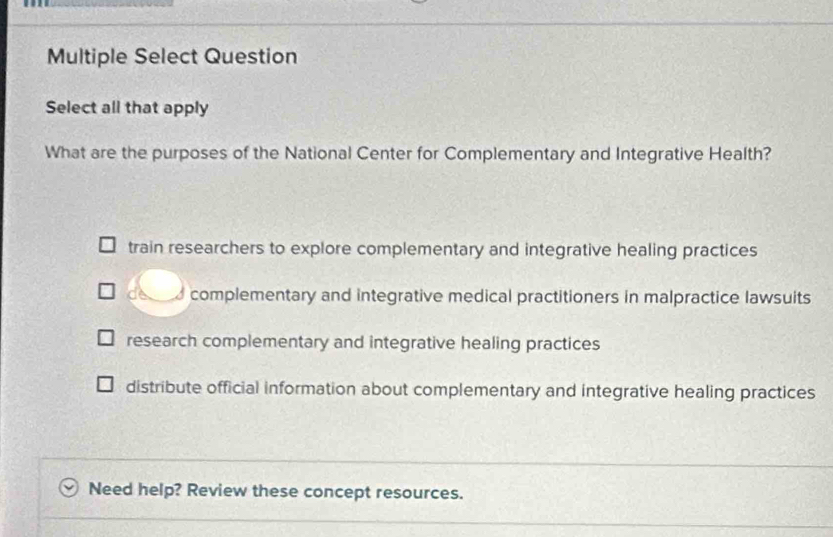 Multiple Select Question
Select all that apply
What are the purposes of the National Center for Complementary and Integrative Health?
train researchers to explore complementary and integrative healing practices
d complementary and integrative medical practitioners in malpractice lawsuits
research complementary and integrative healing practices
distribute official information about complementary and integrative healing practices
Need help? Review these concept resources.