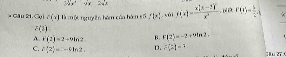 3sqrt[3](x^2)sqrt(x)2sqrt(x)
» Câu 21.Gọi F(x) là một nguyên hàm của hàm số f(x) , với f(x)=frac x(x-3)^2x^2 , biết F(1)= 5/2 . (c
F(2).
A. F(2)=2+9ln 2.
B. F(2)=-2+9ln 2. 
(
C. F(2)=1+9ln 2.
D. F(2)=7. 
âu 27.