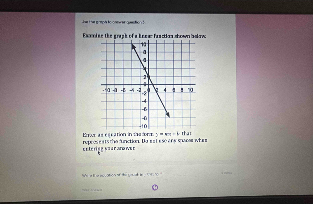 Use the graph to answer question 3. 
Examine the graph of a linear function shown below. 
Enter an equation in the form y=mx+b that 
represents the function. Do not use any spaces when 
entering your answer. 
Write the equation of the graph in y=mx+b * 5poits 
Your answer