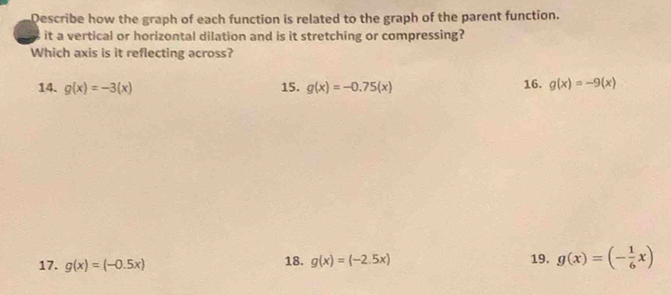 Describe how the graph of each function is related to the graph of the parent function.
it a vertical or horizontal dilation and is it stretching or compressing?
Which axis is it reflecting across?
14. g(x)=-3(x) 15. g(x)=-0.75(x) 16. g(x)=-9(x)
17. g(x)=(-0.5x) 18. g(x)=(-2.5x) 19. g(x)=(- 1/6 x)