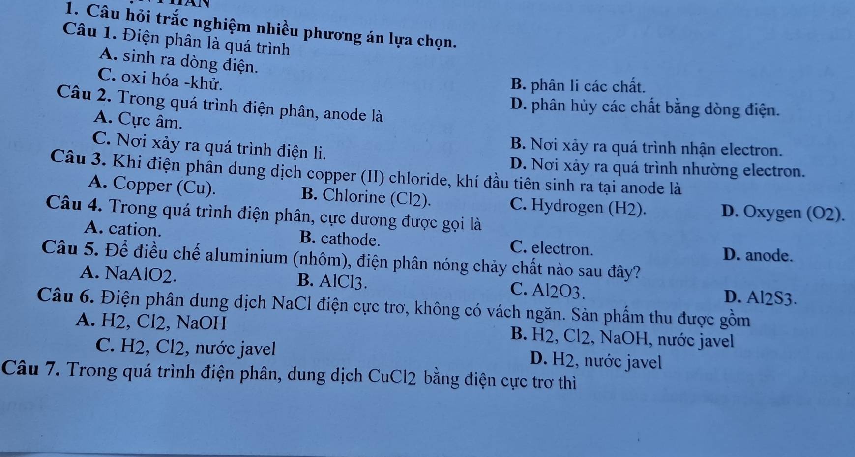 Câu hỏi trắc nghiệm nhiều phương án lựa chọn.
Câu 1. Điện phân là quá trình
A. sinh ra dòng điện.
C. oxi hóa - khử.
B. phân li các chất.
Câu 2. Trong quá trình điện phân, anode là
D. phân hủy các chất bằng dòng điện.
A. Cực âm.
C. Nơi xảy ra quá trình điện li.
B. Nơi xảy ra quá trình nhận electron.
D. Nơi xảy ra quá trình nhường electron.
Câu 3. Khi điện phần dung dịch copper (II) chloride, khí đầu tiên sinh ra tại anode là
A. Copper (Cu). B. Chlorine (Cl2). C. Hydrogen (H2). D. Oxygen (O2).
Câu 4. Trong quá trình điện phân, cực dương được gọi là
A. cation. B. cathode. C. electron.
D. anode.
Câu 5. Để điều chế aluminium (nhôm), điện phân nóng chảy chất nào sau đây?
A. NaAlO2. B. AlCl3. C. Al2O3. D. Al2S3.
Câu 6. Điện phân dung dịch NaCl điện cực trơ, không có vách ngăn. Sản phẩm thu được gồm
A. H2, Cl2, NaOH B. H2, Cl2, NaOH, nước javel
C. H2, Cl2, nước javel D. H2, nước javel
Câu 7. Trong quá trình điện phân, dung dịch CuCl2 bằng điện cực trơ thì