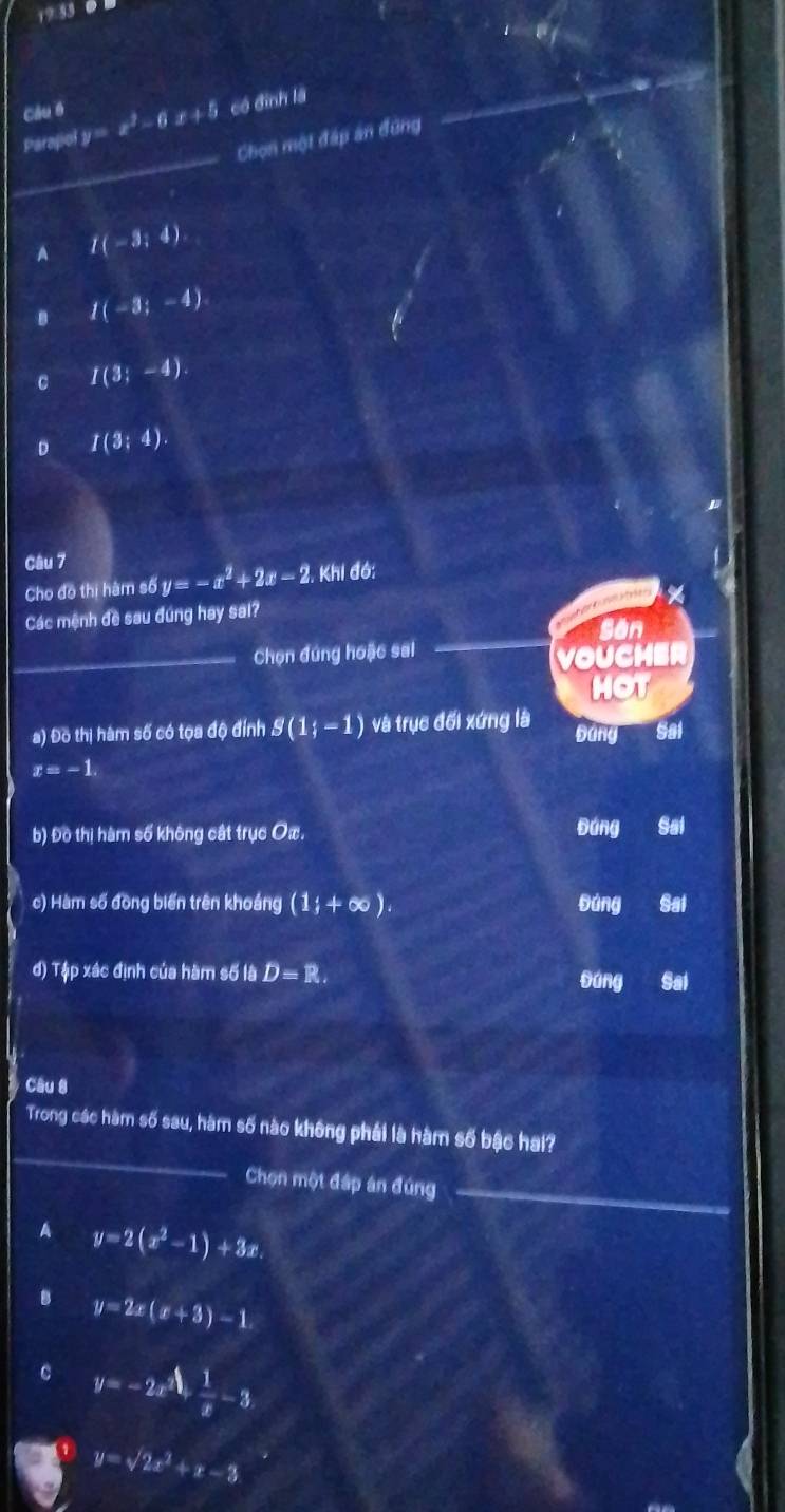 19:53 0
Câu 6
_
Parapiol y=x^2-6x+5 có đình là
Chọn một đấp án đứng
A I(-3;4)
B I(-3;-4)
C I(3;-4)
D I(3;4). 
Câu 7
Cho đô thị hàm số y=-x^2+2x-2 Khi đó:
%
Các mệnh đề sau đúng hay sai?
San
_Chọn đúng hoặc sai
VOUCHER
HOT
a) Đồ thị hàm số có tọa độ đính g(1;-1) và trục đối xứng là bang Sal
x=-1. 
b) Đồ thị hàm số không cát trục Oæ. Đáng a Sal
c) Hàm số đòng biến trên khoáng (1;+∈fty ). Đúng Sai
đ) Tập xác định của hàm số là D=R. Saí
sáng
Câu 8
_
Trong các hàm số sau, hàm số nào không phái là hàm số bậc hai?
_
Chọn một đáp án đúng
A y=2(x^2-1)+3x.
B y=2x(x+3)-1
C y=-2x^2+ 1/x -3
y=sqrt(2)x^2+x-3