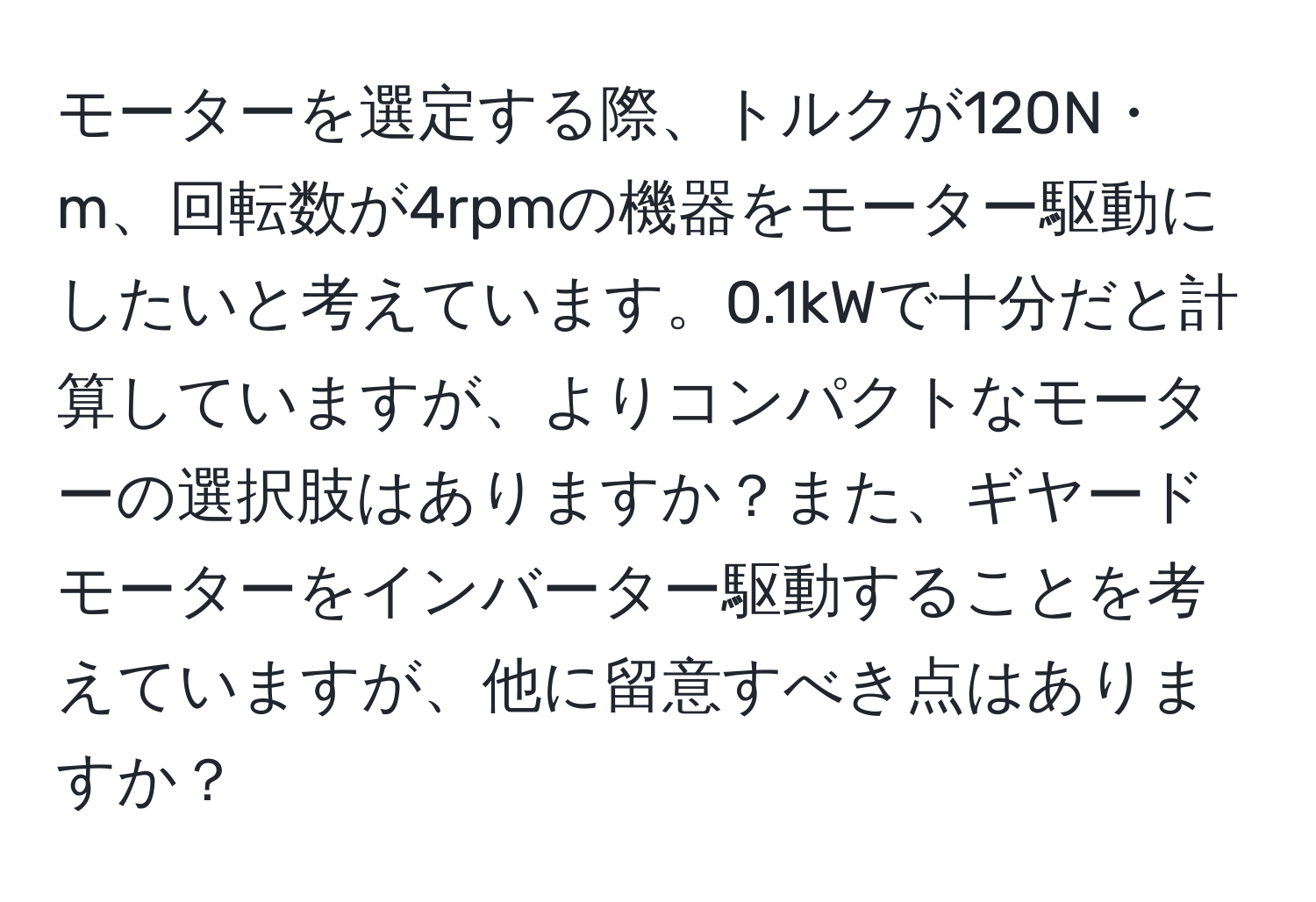 モーターを選定する際、トルクが120N・m、回転数が4rpmの機器をモーター駆動にしたいと考えています。0.1kWで十分だと計算していますが、よりコンパクトなモーターの選択肢はありますか？また、ギヤードモーターをインバーター駆動することを考えていますが、他に留意すべき点はありますか？