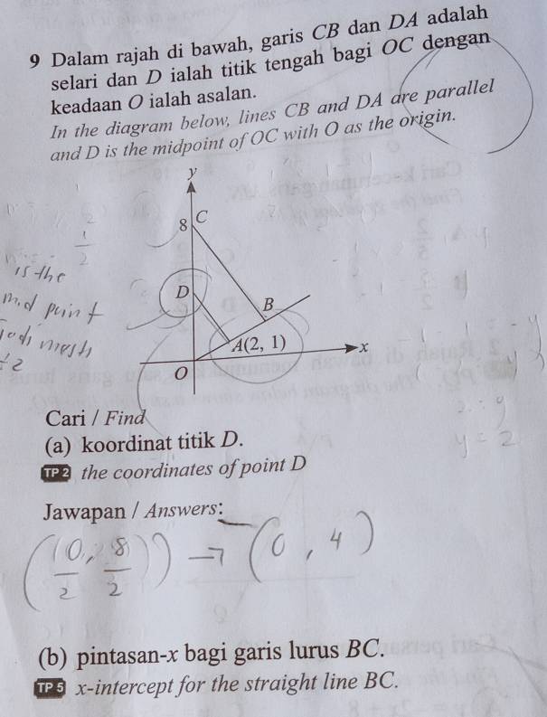 Dalam rajah di bawah, garis CB dan DA adalah
selari dan D ialah titik tengah bagi OC dengan
keadaan O ialah asalan.
In the diagram below, lines CB and DA are parallel
and D is the midpoint of OC with O as the origin.
Cari / Find
(a) koordinat titik D.
the coordinates of point D
Jawapan / Answers:
(b) pintasan-x bagi garis lurus BC.
P x-intercept for the straight line BC.