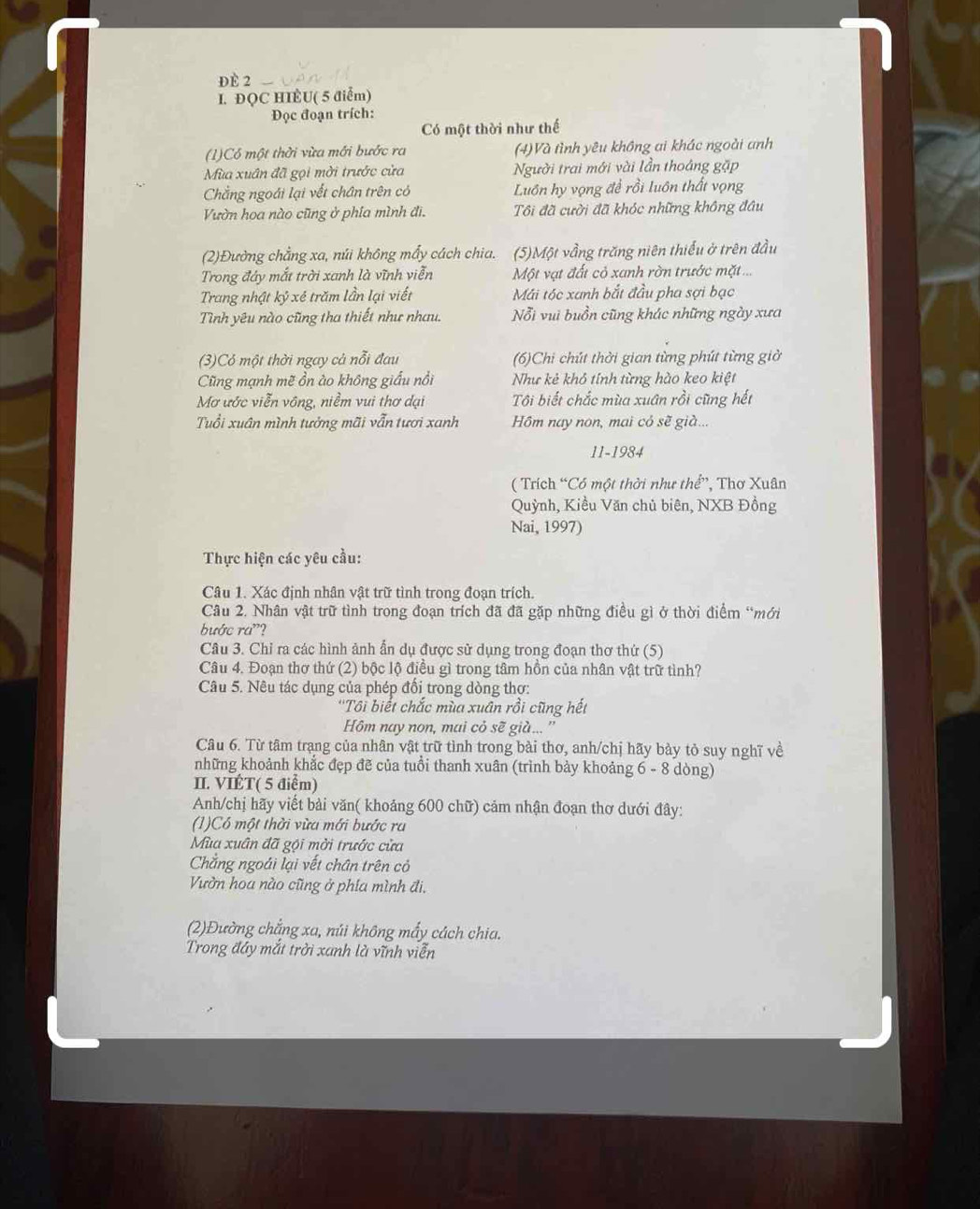 ĐÈ 2
I. ĐQC HIÈU( 5 điểm)
Đọc đoạn trích:
Có một thời như thế
(1)Có một thời vừa mới bước ra (4)Và tình yêu không ai khác ngoài anh
Mùa xuân đã gọi mời trước cửa Người trai mới vài lần thoáng gặp
Chẳng ngoái lại vết chân trên có Luôn hy vọng đề rồi luôn thất vọng
Vườn hoa nào cũng ở phía mình đi. Tôi đã cười đã khóc những không đầu
(2)Đường chẳng xa, núi không mẩy cách chia. (5)Một vầng trăng niên thiếu ở trên đầu
Trong đây mắt trời xanh là vĩnh viễn Một vạt đất cỏ xanh rờn trước mặt ...
Trang nhật kỷ xé trăm lần lại viết Mái tóc xanh bắt đầu pha sợi bạc
Tình yêu nào cũng tha thiết như nhau. Nỗi vui buồn cũng khác những ngày xưa
(3)Có một thời ngay cả nỗi đau (6)Chi chút thời gian từng phút từng giờ
Cũng mạnh mẽ ồn ào không giấu nổi Như kẻ khô tính từng hào keo kiệt
Mơ ước viễn vông, niềm vui thơ dại Tôi biết chắc mùa xuân rồi cũng hết
Tuổi xuân mình tưởng mãi vẫn tươi xanh Hồm nay non, mai cỏ sẽ già...
11-1984
( Trích “Có một thời như thể”, Thơ Xuân
Quỳnh, Kiều Văn chủ biên, NXB Đồng
Nai, 1997)
Thực hiện các yêu cầu:
Câu 1. Xác định nhân vật trữ tình trong đoạn trích.
Câu 2. Nhân vật trữ tình trong đoạn trích đã đã gặp những điều gì ở thời điểm “mới
bước ra"?
Câu 3. Chỉ ra các hình ảnh ẩn dụ được sử dụng trong đoạn thơ thứ (5)
Câu 4. Đoạn thơ thứ (2) bộc lộ điều gì trong tâm hồn của nhân vật trữ tình?
Câu 5. Nêu tác dụng của phép đối trong dòng thơ:
''Tôi biết chắc mùa xuân rồi cũng hết
Hôm nay non, mai cỏ sẽ già... ''
Câu 6. Từ tâm trạng của nhân vật trữ tình trong bài thơ, anh/chị hãy bày tỏ suy nghĩ về
những khoảnh khắc đẹp đẽ của tuổi thanh xuân (trình bảy khoảng 6 - 8 dòng)
II. VIÉT( 5 điểm)
Anh/chị hãy viết bài văn( khoảng 600 chữ) cảm nhận đoạn thơ dưới đây:
(1)Có một thời vừa mới bước ra
Mùa xuân đã gội mời trước cửa
Chẳng ngoái lại vết chân trên cỏ
Vườn hoa nào cũng ở phía mình đi.
(2)Đường chẳng xa, núi không mấy cách chia.
Trong đây mắt trời xanh là vĩnh viễn