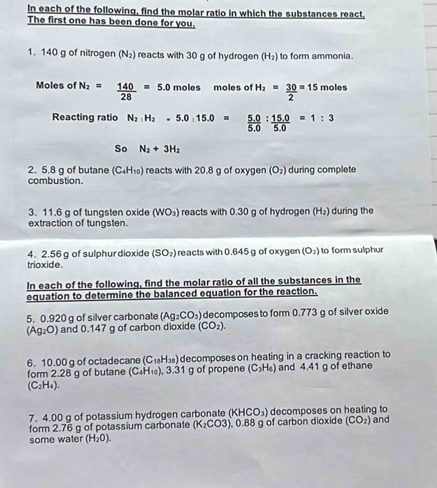 In each of the following, find the molar ratio in which the substances react.
The first one has been done for you.
1. 140 g of nitrogen (N_2) reacts with 30 g of hydrogen (H_2) to form ammonia.
Moles of N_2= 140/28 =5.0 moles moles of H_2= 30/2 =15 moles
Reacting ratio N_2:H_2=5.0:15.0= (5.0)/5.0 : (15.0)/5.0 =1:3
So N_2+3H_2
2. 5.8 g of butane (C_4H_10) reacts with 20.8 g of oxygen (O_2) during complete
combustion.
3. 11.6 g of tungsten oxide (WO_3) reacts with 0.30 g of hydrogen (H_2) during the
extraction of tungsten.
4. 2.56 g of sulphur dioxide (SO_2) reacts with 0.645 g of oxygen (O_2) to form sulphur
trioxide.
In each of the following, find the molar ratio of all the substances in the
equation to determine the balanced equation for the reaction.
5. 0.920 g of silver carbonate (Ag_2CO_3) decomposes to form 0.773 g of silver oxide
(Ag_2O) and 0.147 g of carbon dioxide (CO_2).
6. 10.00 g of octadecane (C_18H_38) decomposes on heating in a cracking reaction to
form 2.28 g of butane (C_4H_10) , 3.31 g of propene (C_3H_6) and 4.41 g of ethane
(C_2H_4).
7. 4.00 g of potassium hydrogen carbonate (KHCO_3) decomposes on heating to
form 2.76 g of potassium carbonate (K_2CO3) , 0.88 g of carbon dioxide (CO_2) and
some water (H_2O).