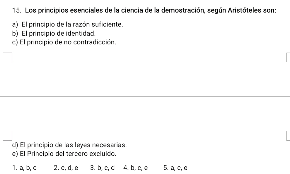 Los principios esenciales de la ciencia de la demostración, según Aristóteles son:
a) El principio de la razón suficiente.
b) El principio de identidad.
c) El principio de no contradicción.
d) El principio de las leyes necesarias.
e) El Principio del tercero excluido.
1. a, b, c 2. c, d, e 3. b, c, d 4. b, c, e 5. a, c, e