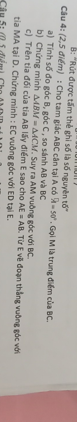 B: “Rút được tấm thẻ ghi số là số nguyên tố' 
Câu 4: (2,5 điểm) : Cho tam giác ABC cân tại A có A=50°. Gọi M là trung điểm của BC. 
a) Tính số đo góc B, góc C , so sánh AB và BC
b) Chứng minh △ ABM=△ ACM T. Suy ra AM vuông góc với BC. 
c) Trên tia đối của tia AB lấy điểm E sao cho AE=AB. Từ E vẽ đoạn thẳng vuông góc với 
tia MA tại D. Chứng minh : EC vuông góc với ED tại E. 
Câu 5: (0 5 điểm) Cho
