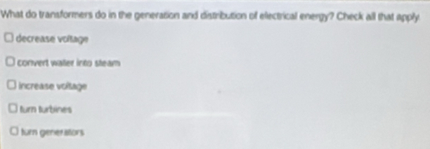 What do transformers do in the generation and distribution of electrical energy? Check all that apply
decrease voltage
convert waer into steam
increase voítage
turn turbines
turn generators