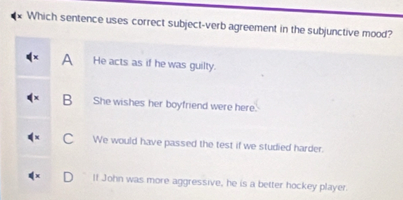 Which sentence uses correct subject-verb agreement in the subjunctive mood?
x A He acts as if he was guilty.
B She wishes her boyfriend were here.
C We would have passed the test if we studied harder.
It John was more aggressive, he is a better hockey player.