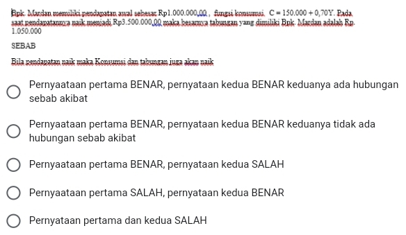 Bpk. Mardan memiliki pendapatan awal sebesar Rp1.000.000,00 , fungsi konsumsi. C=150.000+0,70Y Pada
saat pendapatannya naik menjadi Rp3.500.000,00 maka besarnya tabungan yang dimiliki Bpk. Mardan adalah Rp.
1.050.000
SEBAB
Bila nendapatan naik maka Konsumsi dan tabungan juga akan naik
Pernyaataan pertama BENAR, pernyataan kedua BENAR keduanya ada hubungan
sebab akibat
Pernyaataan pertama BENAR, pernyataan kedua BENAR keduanya tidak ada
hubungan sebab akibat
Pernyaataan pertama BENAR, pernyataan kedua SALAH
Pernyaataan pertama SALAH, pernyataan kedua BENAR
Pernyataan pertama dan kedua SALAH