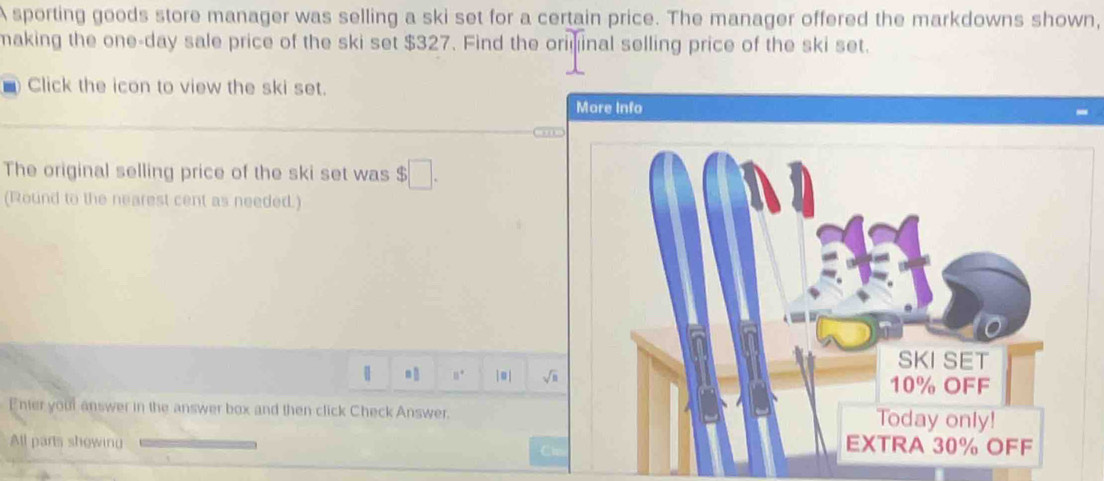 A sporting goods store manager was selling a ski set for a certain price. The manager offered the markdowns shown, 
making the one-day sale price of the ski set $327. Find the oriminal selling price of the ski set. 
- Click the icon to view the ski set. 
More Info 
The original selling price of the ski set was $□. 
(Round to the nearest cent as needed.) 
| 11° | ≡| sqrt(n) 
Enter your answer in the answer box and then click Check Answer. 
All parts showing 
Ch