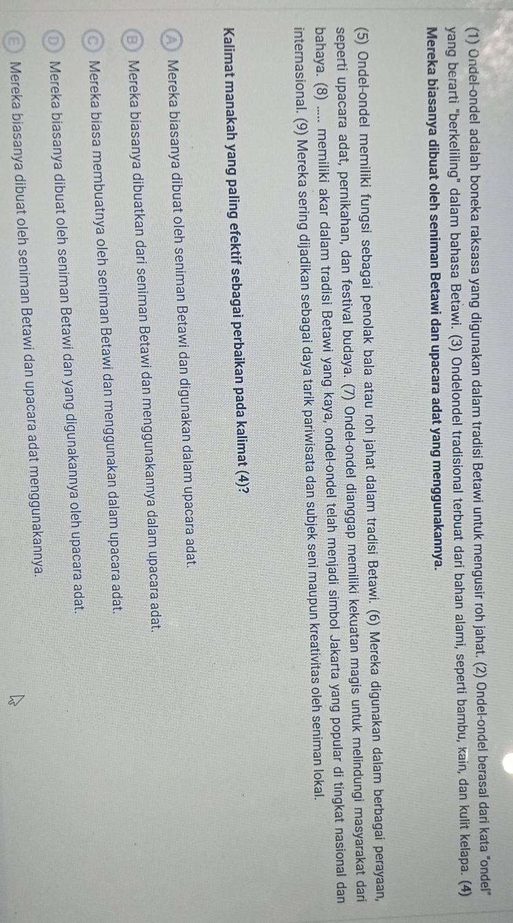 (1) Ondel-ondel adalah boneka raksasa yang digunakan dalam tradisi Betawi untuk mengusir roh jahat. (2) Ondel-ondel berasal dari kata "ondel"
yang berarti "berkeliling" dalam bahasa Betawi. (3) Ondelondel tradisional terbuat dari bahan alami, seperti bambu, kain, dan kulit kelapa. (4)
Mereka biasanya dibuat oleh seniman Betawi dan upacara adat yang menggunakannya.
(5) Ondel-ondel memiliki fungsi sebagai penolak bala atau roh jahat dalam tradisi Betawi. (6) Mereka digunakan dalam berbagai perayaan,
seperti upacara adat, pernikahan, dan festival budaya. (7) Ondel-ondel dianggap memiliki kekuatan magis untuk melindungi masyarakat dari
bahaya. (8) ..... memiliki akar dalam tradisi Betawi yang kaya, ondel-ondel telah menjadi simbol Jakarta yang popular di tingkat nasional dan
internasional. (9) Mereka sering dijadikan sebagai daya tarik pariwisata dan subjek seni maupun kreativitas oleh seniman lokal.
Kalimat manakah yang paling efektif sebagai perbaikan pada kalimat (4)?
Mereka biasanya dibuat oleh seniman Betawi dan digunakan dalam upacara adat.
Mereka biasanya dibuatkan dari seniman Betawi dan menggunakannya dalam upacara adat.
Mereka biasa membuatnya oleh seniman Betawi dan menggunakan dalam upacara adat.
Mereka biasanya dibuat oleh seniman Betawi dan yang digunakannya oleh upacara adat.
Mereka biasanya dibuat oleh seniman Betawi dan upacara adat menggunakannya.