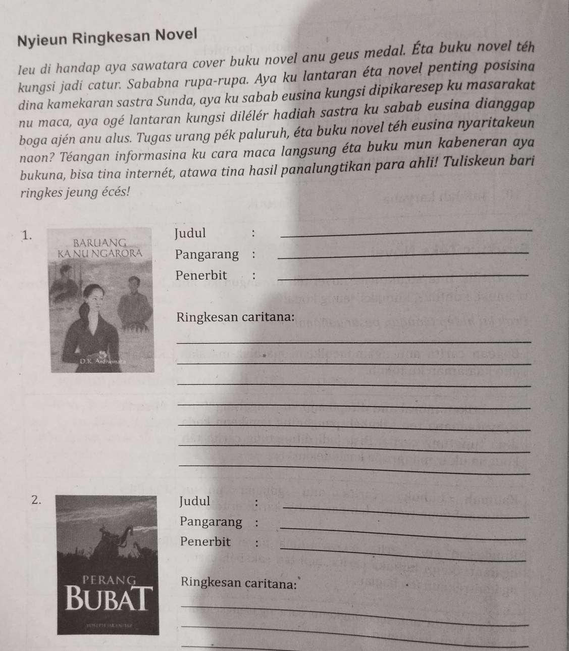 Nyieun Ringkesan Novel 
leu di handap aya sawatara cover buku novel anu geus medal. Éta buku novel téh 
kungsi jadi catur. Sababna rupa-rupa. Aya ku lantaran éta novel penting posisina 
dina kamekaran sastra Sunda, aya ku sabab eusina kungsi dipikaresep ku masarakat 
nu maca, aya ogé lantaran kungsi dilélér hadiah sastra ku sabab eusina dianggap 
boga ajén anu alus. Tugas urang pék paluruh, éta buku novel téh eusina nyaritakeun 
naon? Téangan informasina ku cara maca langsung éta buku mun kabeneran aya 
bukuna, bisa tina internét, atawa tina hasil panalungtikan para ahli! Tuliskeun bari 
ringkes jeung écés! 
1. 
Judul : 
_ 
Pangarang : 
_ 
Penerbit : 
_ 
Ringkesan caritana: 
_ 
_ 
_ 
_ 
_ 
_ 
_ 
2.Judul : 
Pangarang : 
_ 
_ 
Penerbit : 
_ 
Ringkesan caritana: 
_ 
_ 
_