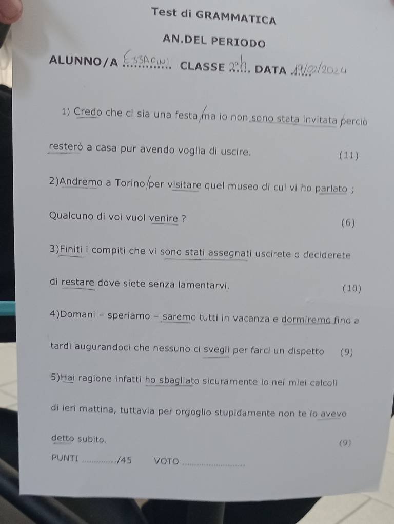 Test di GRAMMATICA 
AN.DEL PERIODO 
ALUNNO/A _CLASSE _. DATA 
1) Credo che ci sia una festa ma io non sono stata invitata perció 
resterò a casa pur avendo voglia di uscire. 
(11) 
2)Andremo a Torino/per visitare quel museo di cui vi ho parlato ; 
Qualcuno di voi vuol venire ? (6) 
3)Finiti i compiti che vi sono stati assegnati uscirete o deciderete 
di restare dove siete senza lamentarvi. (10) 
4)Domani - speriamo - saremo tutti in vacanza e dormiremo fino a 
tardi augurandoci che nessuno ci svegli per farci un dispetto (9) 
5)Hai ragione infatti ho sbagliato sicuramente io nei miei calcoli 
di ieri mattina, tuttavia per orgoglio stupidamente non te lo avevo 
detto subito. (9) 
PUNTI _/45 VOTO_