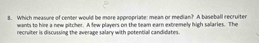 Which measure of center would be more appropriate: mean or median? A baseball recruiter
wants to hire a new pitcher. A few players on the team earn extremely high salaries. The
recruiter is discussing the average salary with potential candidates.