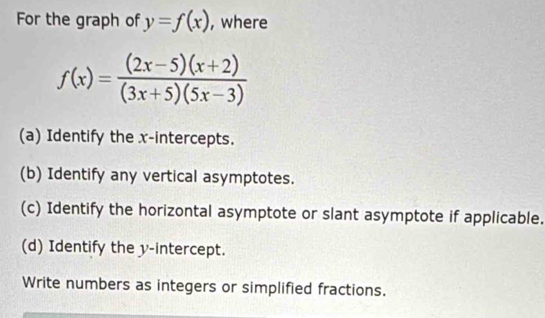 For the graph of y=f(x) , where
f(x)= ((2x-5)(x+2))/(3x+5)(5x-3) 
(a) Identify the x-intercepts. 
(b) Identify any vertical asymptotes. 
(c) Identify the horizontal asymptote or slant asymptote if applicable. 
(d) Identify the y-intercept. 
Write numbers as integers or simplified fractions.