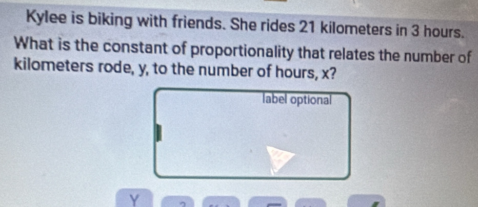 Kylee is biking with friends. She rides 21 kilometers in 3 hours. 
What is the constant of proportionality that relates the number of
kilometers rode, y, to the number of hours, x? 
label optional
Y