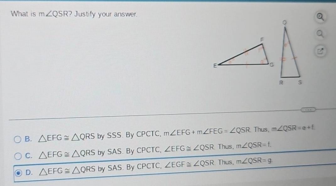 What is m∠ QSR ? Justify your answer.
B. △ EFG≌ △ QRS by SSS. By CPCTC, m∠ EFG+m∠ FEG=∠ QSR.Thus, m∠ QSR=e+f
C. △ EFG≌ △ QRS by SAS. By CPCTC, ∠ EFG≌ ∠ QSR. Thus, m∠ QSR=f.
D. △ EFG≌ △ QRS bySAS. ByCPCTC, ∠ EGF≌ ∠ QSR Thus, m∠ QSR=g.