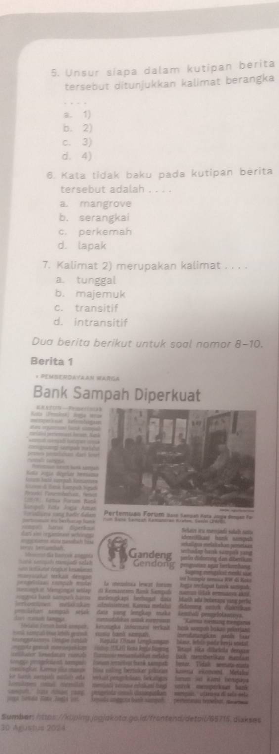 Unsur siapa dalam kutipan berita
tersebut ditunjukkan kalimat berangka
a. 1)
b. 2)
c. 3)
d. 4)
6. Kata tidak baku pada kutipan berita
tersebut adalah . . . .
a. mangrove
b. serangkai
c. perkemah
d. lapak
7. Kalimat 2) merupakan kalimat . . . .
a. tunggal
b. majemuk
c. transitif
d. intransitif
Dua berita berikut untuk soal nomor 8-10.
Berita 1
* Pemberdayaan Harga
Bank Sampah Diperkuat
ER ATCI — Pmantin
Riita (Eemlosa) Svega se
c (é com
caiald petternast bown. Ka
d ó te 
magag seapãi maic
montes Getnea
Poretioun irens lusá htg
Nata Dogie dégeiar hemian
Kenum Austi varepaß Kentn
Gane di ank Sapuh Nga
Peońci aremhatias, Hesvu
2)  Kamua Barsom Ban
Sompeb Vita Jogía Alma
steesa s ana hadie Galam 
om er berhunag fame
g  hárus  diperí Sela iru menjadá salah sam
dar sie nrgstsee wäöngg  dtitics) bank sangwh
a utames aand tessbl bik  haligua eelaltuhan peretaan
sertndap hank sampäß yạn
sevs temandah. Gandeng = ía défemes des dibenk ==
Masmn día barove aneenta
aé  ennah menjadi sz h Gendong prnguutan agar berkumbang
Satn ftkaner Gnias kesaames  Sageng aentõoa eenk l sue
mayatakat nzkais démgão  ln hosmpia némca KW di Keta
pentizas inmçah muda  La  cneica Tewet forum  Jogga nerzagad barek nampada.
mnion Memganças setlay 6) Kemantom Ramk Sampads   nm (dak cemmanew akad
gota hark compuh barss melnogkapi'' bechngel' dats ' Marth ada bebérans vang pert
tonsmen meiskakan itrinise. Karena metaki Sdonme entokdiakfn
emishan nampah seiak data yang lengkap maka lembali pengelotaanya
davi mansad fança    atalcas sak ietmaso ' Camnna iestrans memeitas
n Coron huna sompar, kenngka inforat  terkat  ank sompan bakas pelerin
k rampa l lhih yuh suma bank sampah
gunusues Denise jmish Képala Zömer Lingkangan  blasa, lebis pode kevia soitst
mota  gomik mon scion ic  sodio (DEEF Rota Jegia Singn  'Peticpl Hica dibdella demgas
mpçe prongefenres nompoé (neum tornébrst frank nampeh  hastar Tidak ' semata-enada
sesispker Karmo nsa masn blisa naling bertnker piltra'' kaena' ekomoed. Metale
'e tani campuís sadan ata   seka  pengololaan Sekaligas famun Sed Kamá  bempay
o mlanes  nn , memilch   memiad serane esokenl bag   unrok ' memparine  '  hank
al    tan a   ccmam  can   popeioda comal dessiopakam aempaa  uparnya de sela sela
ors Sanda . Tata Juals 1o   Regada iagons Danis naged   pésteniai remelnat, pesne
Sumber:https://klping.jpgjakota.go.id/frontend/detail/65715. diskses
30 Agustus 2024