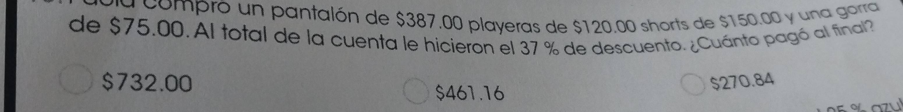 va compró un pantalón de $387.00 playeras de $120.00 shorts de $150.00 y una gorra
de $75.00. Al total de la cuenta le hicieron el 37 % de descuento. ¿Cuánto pagó al final?
$732.00 $270.84
$461.16