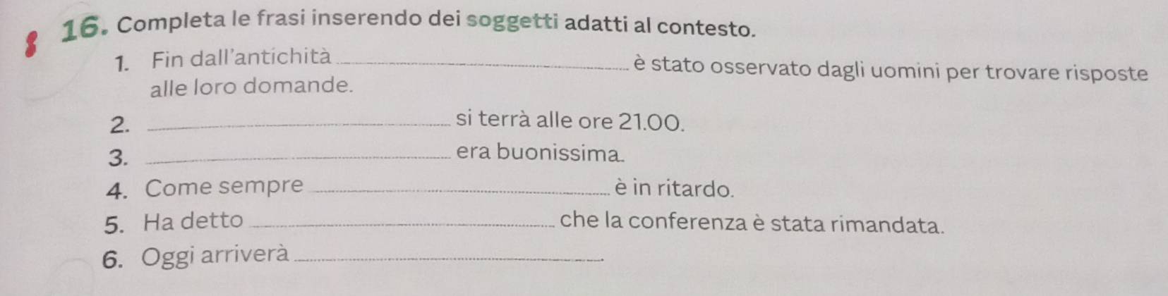 Completa le frasi inserendo dei soggetti adatti al contesto. 
1. Fin dall'antichità_ 
è stato osservato dagli uomini per trovare risposte 
alle loro domande. 
2._ 
si terrà alle ore 21.00. 
3._ 
era buonissima. 
4. Come sempre _è in ritardo. 
5. Ha detto _che la conferenza è stata rimandata. 
6. Oggi arriverà_