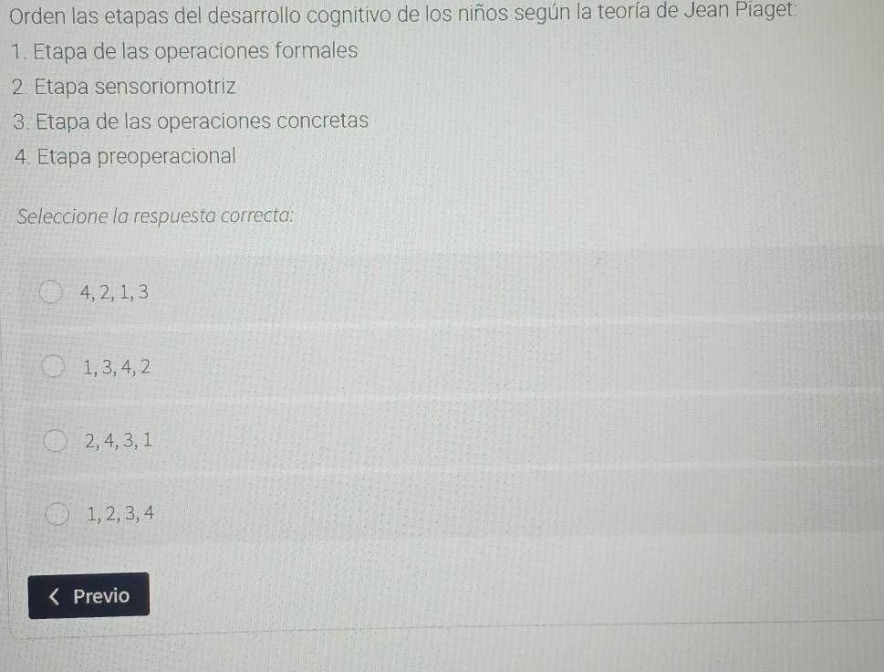 Orden las etapas del desarrollo cognitivo de los niños según la teoría de Jean Piaget:
1. Etapa de las operaciones formales
2. Etapa sensoriomotriz
3. Etapa de las operaciones concretas
4. Etapa preoperacional
Seleccione la respuesta correcta:
4, 2, 1, 3
1, 3, 4, 2
2, 4, 3, 1
1, 2, 3, 4
Previo