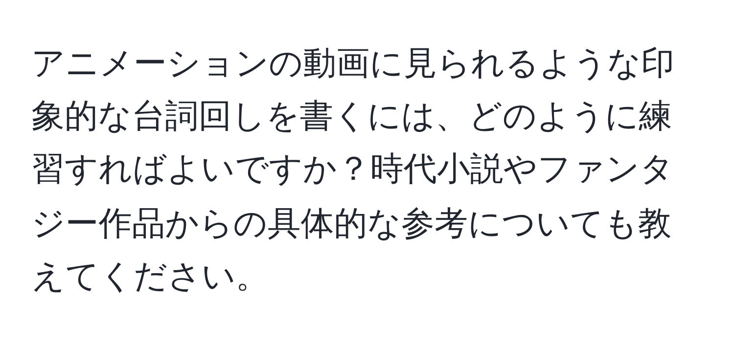 アニメーションの動画に見られるような印象的な台詞回しを書くには、どのように練習すればよいですか？時代小説やファンタジー作品からの具体的な参考についても教えてください。