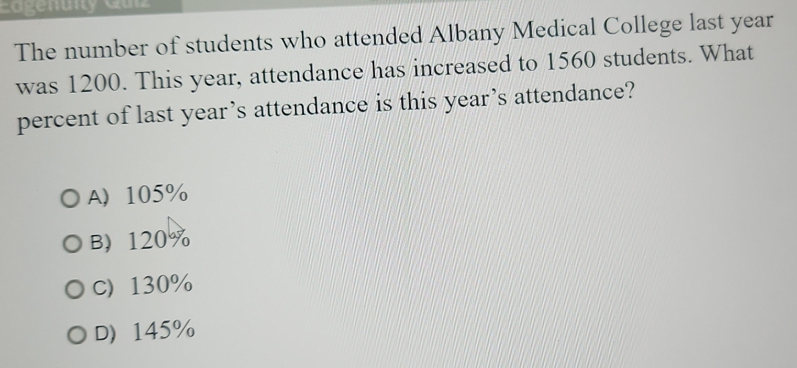 Eogenuity Gulz
The number of students who attended Albany Medical College last year
was 1200. This year, attendance has increased to 1560 students. What
percent of last year’s attendance is this year’s attendance?
A 105%
B 120%
C) 130%
D 145%